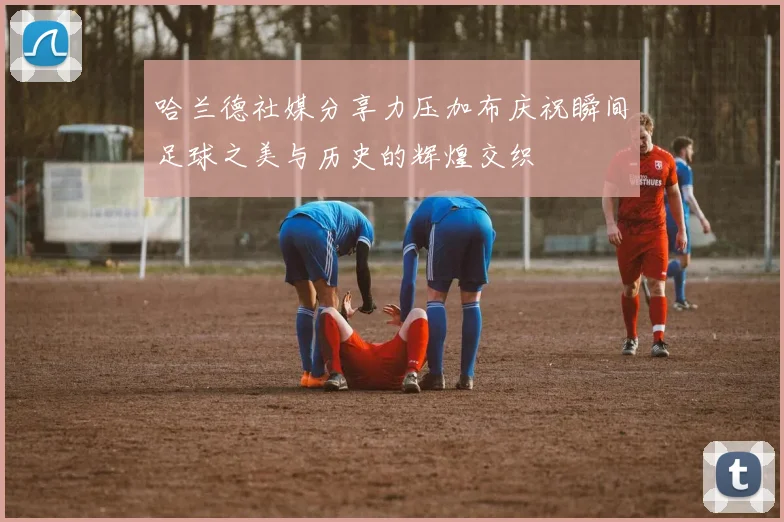 哈兰德社媒分享力压加布庆祝瞬间足球之美与历史的辉煌交织