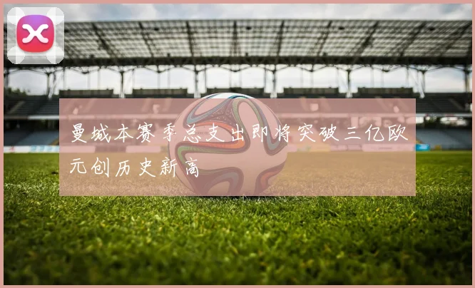 曼城本赛季总支出即将突破三亿欧元创历史新高
