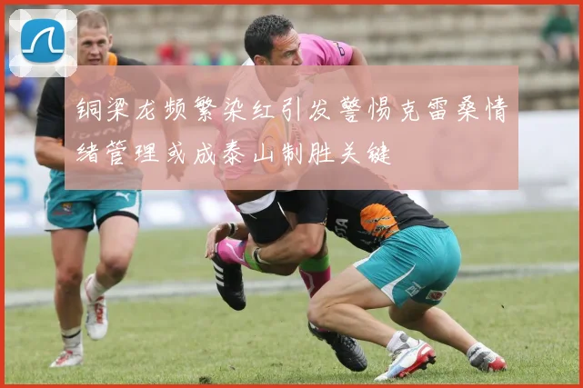 铜梁龙频繁染红引发警惕克雷桑情绪管理或成泰山制胜关键