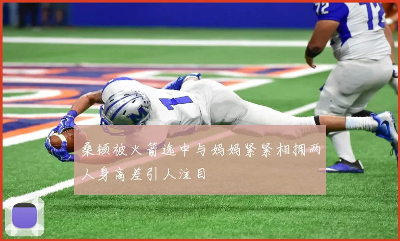 桑顿被火箭选中与妈妈紧紧相拥两人身高差引人注目