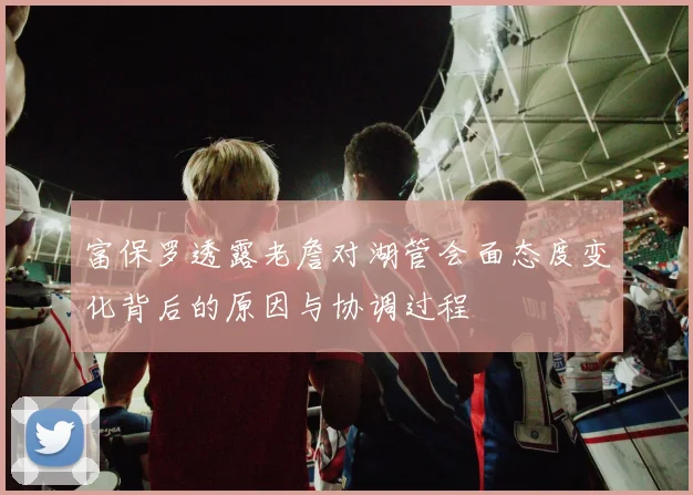 富保罗透露老詹对湖管会面态度变化背后的原因与协调过程