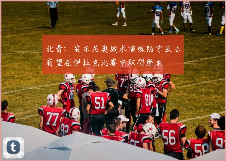 北青：安东尼奥战术演练防守反击有望在伊拉克比赛中取得胜利