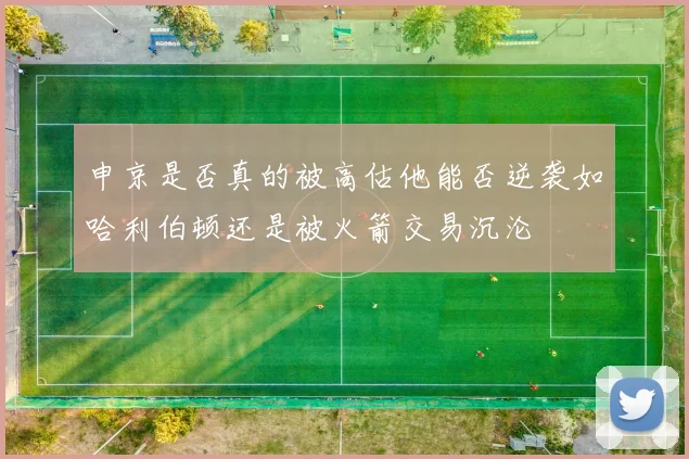 申京是否真的被高估他能否逆袭如哈利伯顿还是被火箭交易沉沦