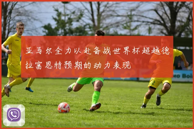 亚马尔全力以赴备战世界杯超越德拉富恩特预期的动力表现