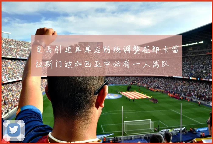 皇马引进库库后防线调整在即卡雷拉斯门迪加西亚中必有一人离队