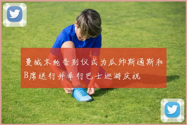曼城末轮告别仪式为瓜帅斯通斯和B席送行并举行巴士巡游庆祝