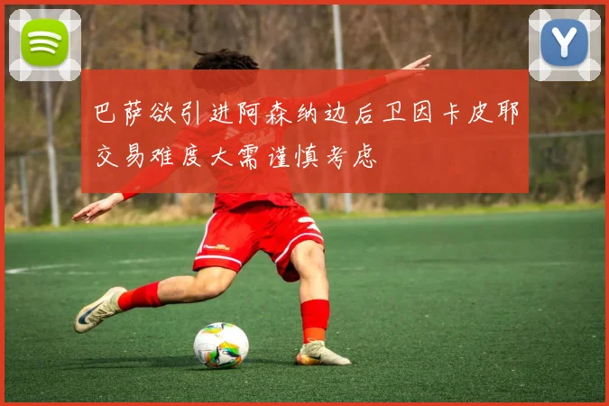 巴萨欲引进阿森纳边后卫因卡皮耶交易难度大需谨慎考虑