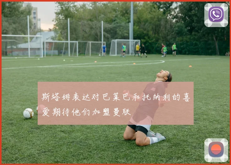 斯塔姆表达对巴莱巴和托纳利的喜爱期待他们加盟曼联
