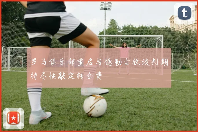罗马俱乐部重启与德勒古欣谈判期待尽快敲定转会费