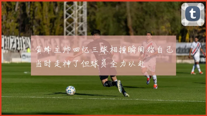 黄蜂主帅回忆三球相撞瞬间称自己当时走神了但球员全力以赴