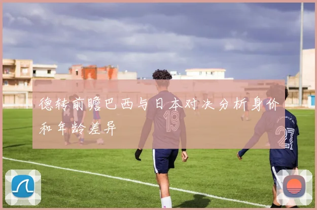德转前瞻巴西与日本对决分析身价和年龄差异