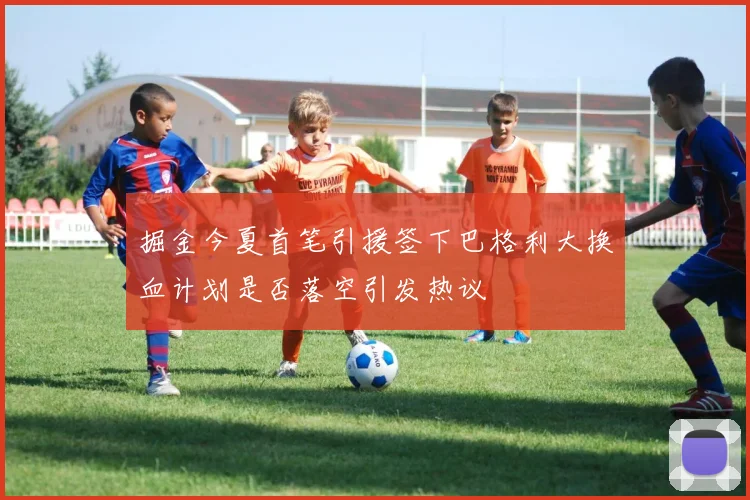 掘金今夏首笔引援签下巴格利大换血计划是否落空引发热议