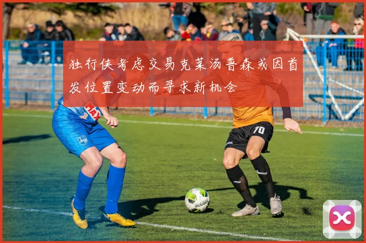 独行侠考虑交易克莱汤普森或因首发位置变动而寻求新机会