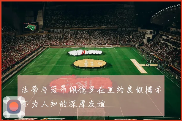 法蒂与若昂佩德罗在里约度假揭示不为人知的深厚友谊