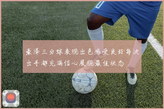 豪泽三分球表现出色感受良好每次出手都充满信心展现最佳状态