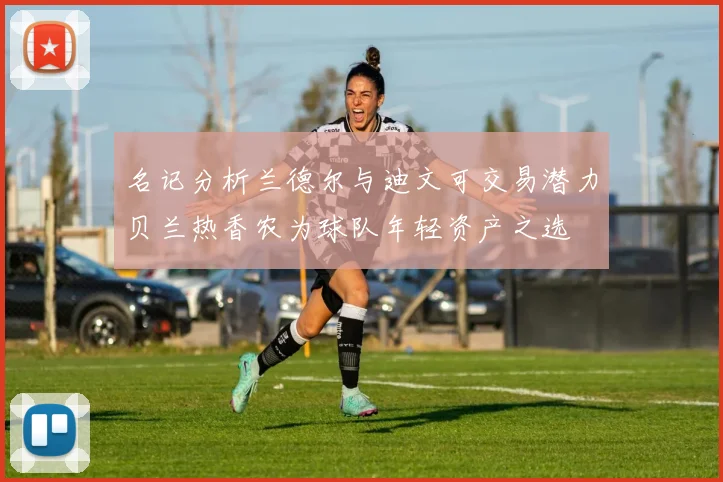 名记分析兰德尔与迪文可交易潜力贝兰热香农为球队年轻资产之选