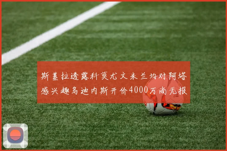 斯基拉透露科莫尤文米兰均对阿塔感兴趣乌迪内斯开价4000万尚无报价