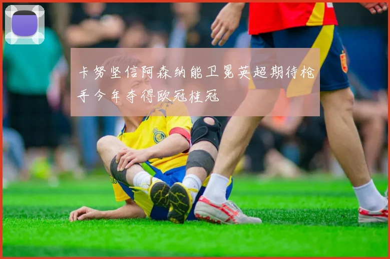 卡努坚信阿森纳能卫冕英超期待枪手今年夺得欧冠桂冠
