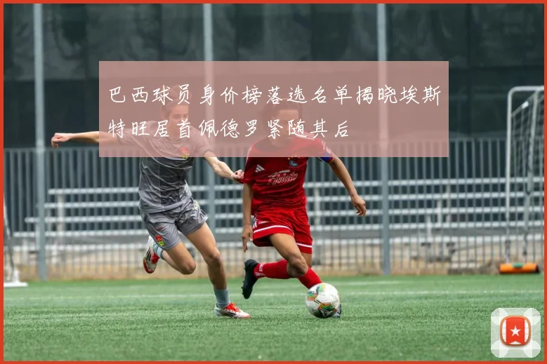 巴西球员身价榜落选名单揭晓埃斯特旺居首佩德罗紧随其后
