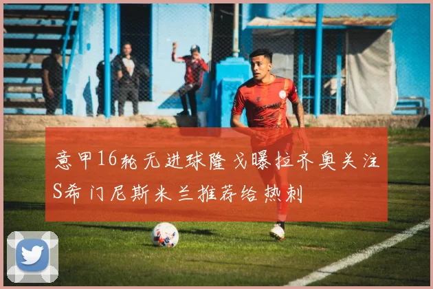 意甲16轮无进球隆戈曝拉齐奥关注S希门尼斯米兰推荐给热刺