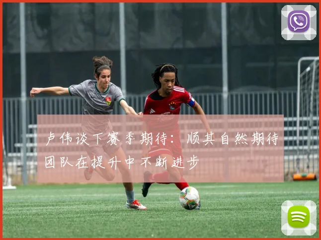 卢伟谈下赛季期待：顺其自然期待团队在提升中不断进步