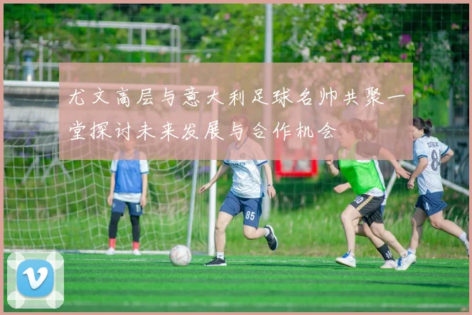 尤文高层与意大利足球名帅共聚一堂探讨未来发展与合作机会