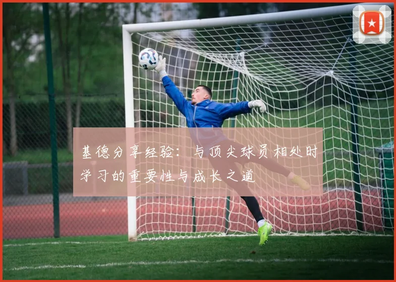 基德分享经验：与顶尖球员相处时学习的重要性与成长之道