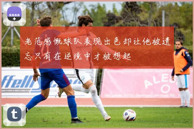 老范感慨球队表现出色却让他被遗忘只有在逆境中才被想起