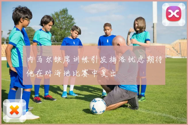 内马尔缺席训练引发梅洛忧虑期待他在对海地比赛中复出