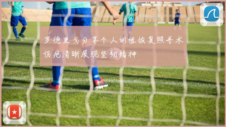 罗德里戈分享个人训练恢复照手术伤疤清晰展现坚韧精神