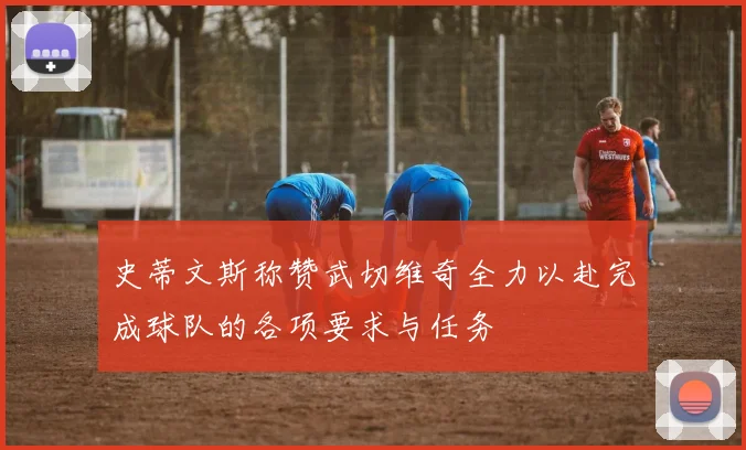史蒂文斯称赞武切维奇全力以赴完成球队的各项要求与任务