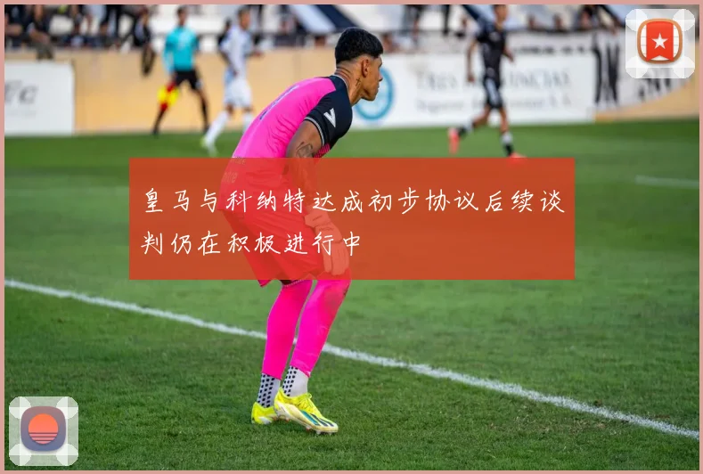 皇马与科纳特达成初步协议后续谈判仍在积极进行中