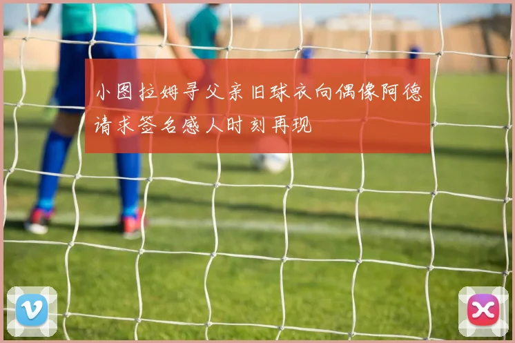 小图拉姆寻父亲旧球衣向偶像阿德请求签名感人时刻再现