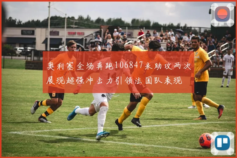 奥利塞全场奔跑106847米助攻两次展现超强冲击力引领法国队表现